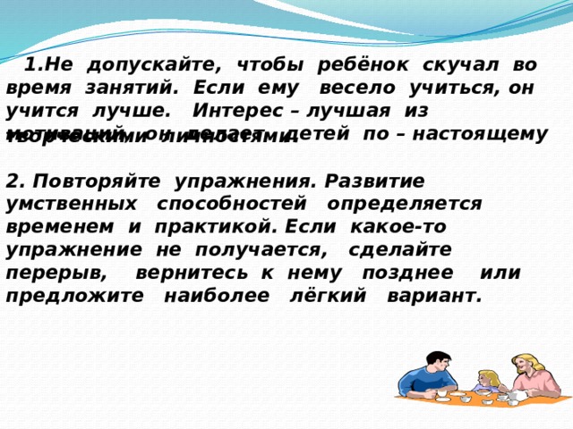  1.Не допускайте, чтобы ребёнок скучал во время занятий. Если ему весело учиться, он учится лучше. Интерес – лучшая из мотиваций, он делает детей по – настоящему творческими личностями. 2. Повторяйте упражнения. Развитие умственных способностей определяется временем и практикой. Если какое-то упражнение не получается, сделайте перерыв, вернитесь к нему позднее или предложите наиболее лёгкий вариант. 