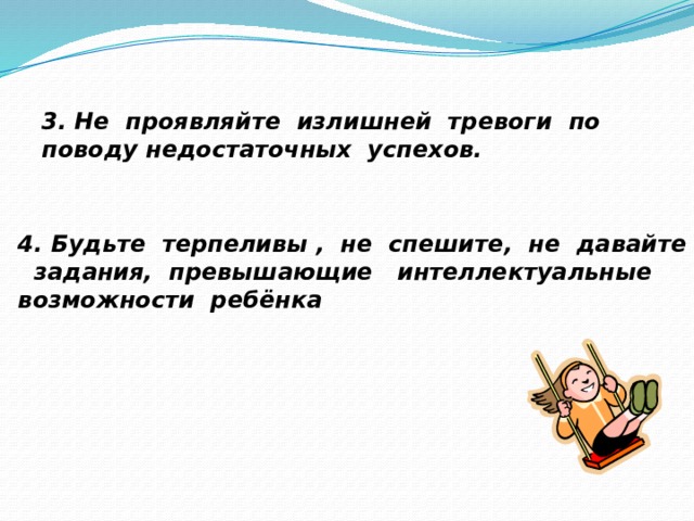 3. Не проявляйте излишней тревоги по поводу недостаточных успехов. 4. Будьте терпеливы , не спешите, не давайте задания, превышающие интеллектуальные возможности ребёнка 