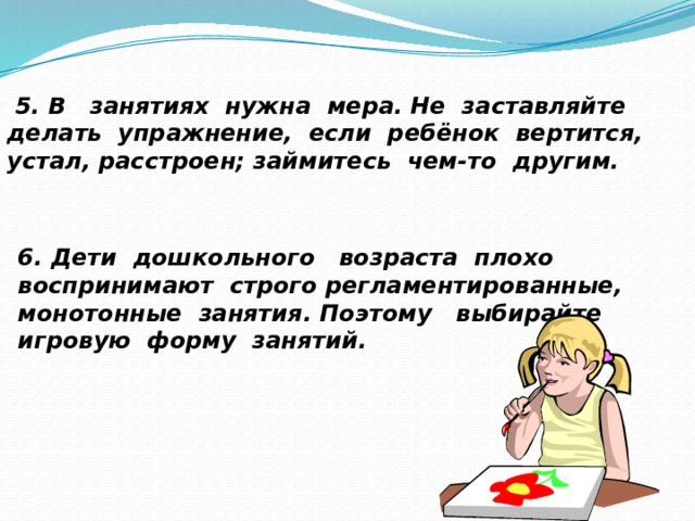  5. В занятиях нужна мера. Не заставляйте делать упражнение, если ребёнок вертится, устал, расстроен; займитесь чем-то другим. 6. Дети дошкольного возраста плохо воспринимают строго регламентированные, монотонные занятия. Поэтому выбирайте игровую форму занятий. 
