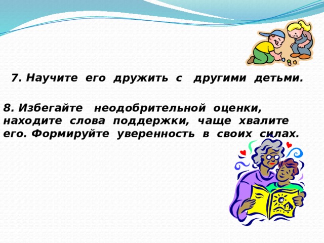   7. Научите его дружить с другими детьми.  8. Избегайте неодобрительной оценки, находите слова поддержки, чаще хвалите его. Формируйте уверенность в своих силах. 