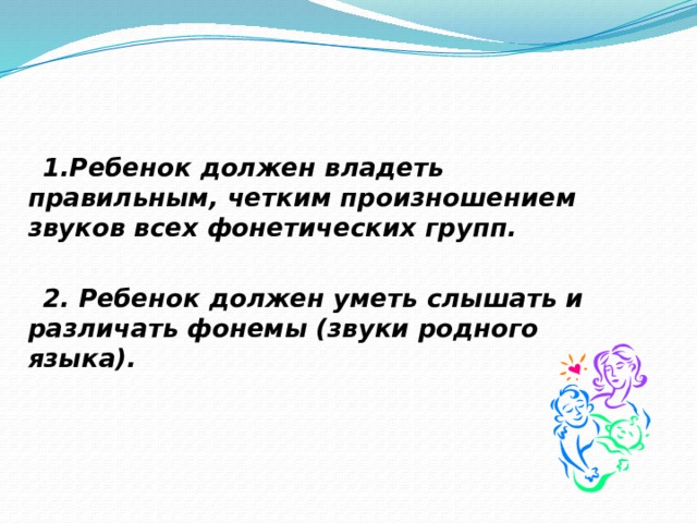  1.Ребенок должен владеть правильным, четким произношением звуков всех фонетических групп.   2. Ребенок должен уметь слышать и различать фонемы (звуки родного языка).  