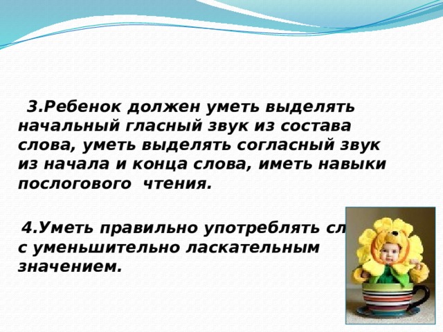  3.Ребенок должен уметь выделять начальный гласный звук из состава слова, уметь выделять согласный звук из начала и конца слова, иметь навыки послогового чтения.   4.Уметь правильно употреблять слова с уменьшительно ласкательным значением.  