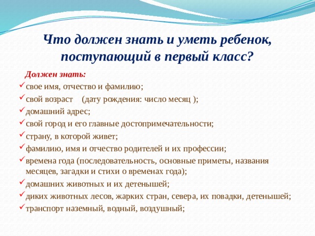 Что должен знать и уметь ребенок, поступающий в первый класс?  Должен знать: свое имя, отчество и фамилию; свой возраст    (дату рождения: число месяц ); домашний адрес; свой город и его главные достопримечательности; страну, в которой живет; фамилию, имя и отчество родителей и их профессии; времена года (последовательность, основные приметы, названия месяцев, загадки и стихи о временах года); домашних животных и их детенышей; диких животных лесов, жарких стран, севера, их повадки, детенышей; транспорт наземный, водный, воздушный; 