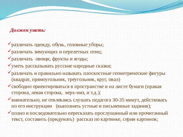  Должен уметь:  различать одежду, обувь, головные уборы; различать зимующих и перелетных птиц; различать  овощи, фрукты и ягоды; уметь рассказывать русские народные сказки; различать и правильно называть плоскостные геометрические фигуры (квадрат, прямоугольник, треугольник, круг, овал) свободно ориентироваться в пространстве и на листе бумаги (правая сторона, левая сторона,  верх-низ, и т.д.); внимательно, не отвлекаясь слушать педагога 30-35 минут, действовать по его инструкции   (выполнять устные и письменные задания); полно и последовательно пересказать прослушанный или прочитанный текст, составить (придумать)  рассказ по картинке, серии картинок; 