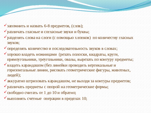 запомнить и назвать 6-8 предметов, (слов); различать гласные и согласные звуки и буквы; разделять слова на слоги (с помощью хлопков)  по количеству гласных звуков; определять количество и последовательность звуков в словах; хорошо владеть ножницами  (резать полоски, квадраты, круги, прямоугольники, треугольники, овалы, вырезать по контуру предметы; владеть карандашом (без линейки проводить вертикальные и горизонтальные линии, рисовать геометрические фигуры, животных, людей); аккуратно штриховать карандашом, не выходя за контуры предметов; различать предметы с опорой на геометрические формы; свободно считать от 1 до 10 и обратно; выполнять счетные  операции в пределах 10; 