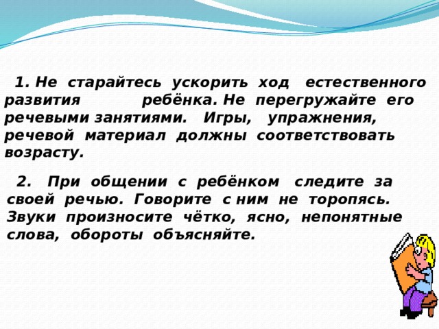  1. Не старайтесь ускорить ход естественного развития ребёнка. Не перегружайте его речевыми занятиями. Игры, упражнения, речевой материал должны соответствовать возрасту.     2. При общении с ребёнком следите за своей речью. Говорите с ним не торопясь. Звуки произносите чётко, ясно, непонятные слова, обороты объясняйте. 