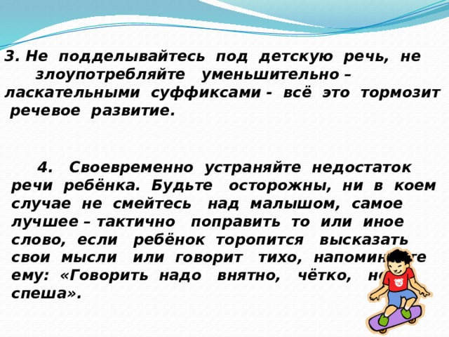 3. Не подделывайтесь под детскую речь, не злоупотребляйте уменьшительно – ласкательными суффиксами - всё это тормозит речевое развитие.   4. Своевременно устраняйте недостаток речи ребёнка. Будьте осторожны, ни в коем случае не смейтесь над малышом, самое лучшее – тактично поправить то или иное слово, если ребёнок торопится высказать свои мысли или говорит тихо, напоминайте ему: «Говорить надо внятно, чётко, не спеша». 
