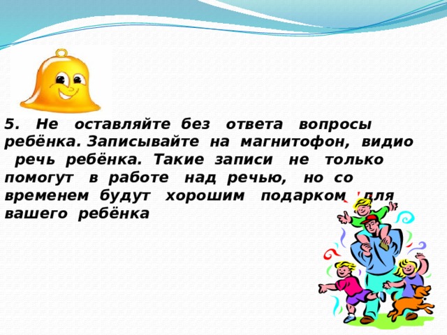 5. Не оставляйте без ответа вопросы ребёнка. Записывайте на магнитофон, видио речь ребёнка. Такие записи не только помогут в работе над речью, но со временем будут хорошим подарком для вашего ребёнка 