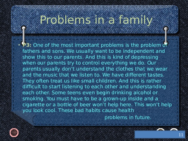 Problems in a family P3: One of the most important problems is the problem of fathers and sons. We usually want to be independent and show this to our parents. And this is kind of depressing when our parents try to control everything we do. Our parents usually don’t understand the clothes that we wear and the music that we listen to. We have different tastes. They often treat us like small children. And this is rather difficult to start listening to each other and understanding each other. Some teens even begin drinking alcohol or smoking. You must have to be a grown-up inside and a cigarette or a bottle of beer won’t help here. This won’t help you look cool. These bad habits cause health  problems in future.  