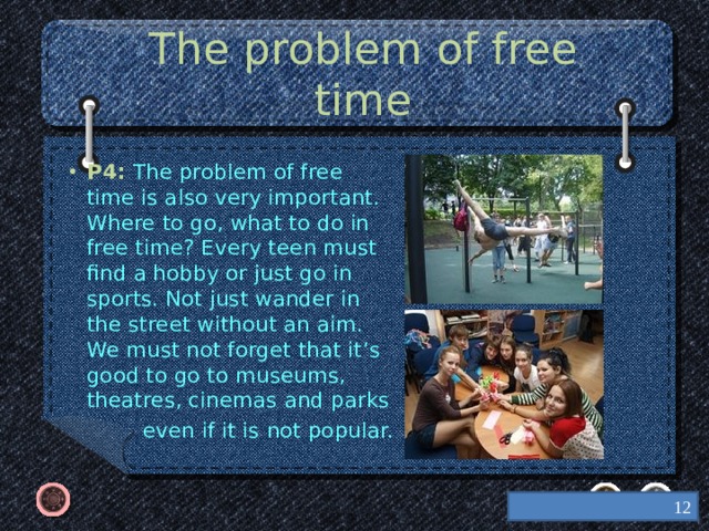 The problem of free time P4: The problem of free time is also very important. Where to go, what to do in free time? Every teen must find a hobby or just go in sports. Not just wander in the street without an aim. We must not forget that it’s good to go to museums, theatres, cinemas and parks  even if it is not popular.  