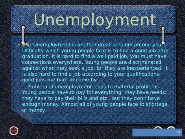 Unemployment P5: Unemployment is another great problem among youth. Difficulty which young people face is to find a good job after graduation. It is hard to find a well paid job, you must have connections everywhere. Young people are discriminated against when they seek a job, for they are inexperienced. It is also hard to find a job according to your qualifications; good jobs are hard to come by.  Problem of unemployment leads to material problems. Young people have to pay for everything, they have needs, they have to pay their bills and etc., but they don't have enough money. Almost all of young people face to shortage of money.    