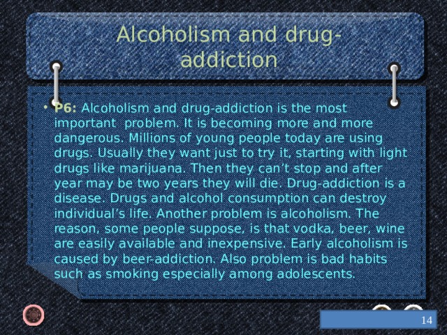 Alcoholism and drug-addiction P6: Alcoholism and drug-addiction is the most important problem. It is becoming more and more dangerous. Millions of young people today are using drugs. Usually they want just to try it, starting with light drugs like marijuana. Then they can’t stop and after year may be two years they will die. Drug-addiction is a disease. Drugs and alcohol consumption can destroy individual’s life. Another problem is alcoholism. The reason, some people suppose, is that vodka, beer, wine are easily available and inexpensive. Early alcoholism is caused by beer-addiction. Also problem is bad habits such as smoking especially among adolescents.  
