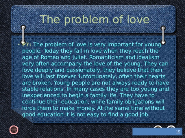 The problem of love P7: The problem of love is very important for young people. Today they fall in love when they reach the age of Romeo and Juliet. Romanticism and idealism very often accompany the love of the young. They can love deeply and passionately, they believe that their love will last forever. Unfortunately, often their hearts are broken. Young people are not always ready to have stable relations. In many cases they are too young and inexperienced to begin a family life. They have to continue their education, while family obligations will force them to make money. At the same time without good education it is not easy to find a good job.  