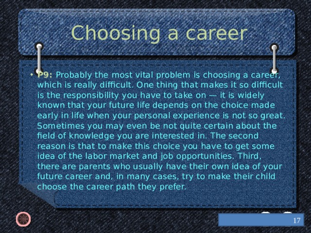 Choosing a career P9: Probably the most vital problem is choosing a career, which is really difficult. One thing that makes it so difficult is the responsibility you have to take on — it is widely known that your future life depends on the choice made early in life when your personal experience is not so great. Sometimes you may even be not quite certain about the field of knowledge you are interested in. The second reason is that to make this choice you have to get some idea of the labor market and job opportunities. Third, there are parents who usually have their own idea of your future career and, in many cases, try to make their child choose the career path they prefer.  