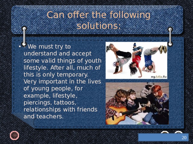 Can offer the following solutions: - We must try to understand and accept some valid things of youth lifestyle. After all, much of this is only temporary. Very important in the lives of young people, for example, lifestyle, piercings, tattoos, relationships with friends and teachers.  
