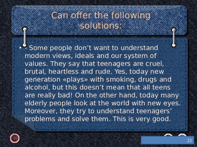 Can offer the following solutions: - Some people don’t want to understand modern views, ideals and our system of values. They say that teenagers are cruel, brutal, heartless and rude. Yes, today new generation «plays» with smoking, drugs and alcohol, but this doesn’t mean that all teens are really bad! On the other hand, today many elderly people look at the world with new eyes. Moreover, they try to understand teenagers’ problems and solve them. This is very good.  