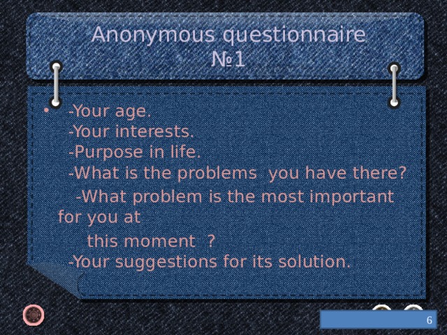 Anonymous questionnaire №1  -Your age.  -Your interests.  -Purpose in life.  -What is the problems you have there?  -What problem is the most important for you at  this moment ?  -Your suggestions for its solution.  