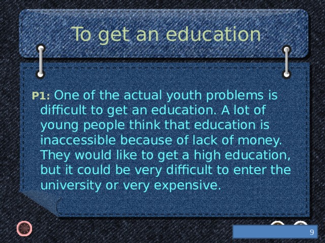 To get an education  P1: One of the actual youth problems is difficult to get an education. A lot of young people think that education is inaccessible because of lack of money. They would like to get a high education, but it could be very difficult to enter the university or very expensive.    