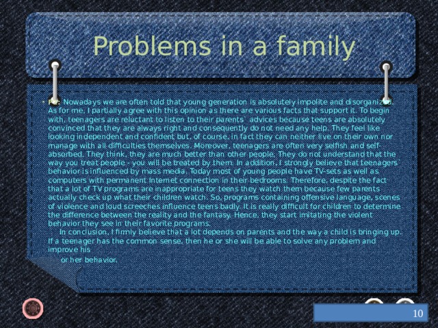 Problems in a family P2: Nowadays we are often told that young generation is absolutely impolite and disorganized. As for me, I partially agree with this opinion as there are various facts that support it. To begin with, teenagers are reluctant to listen to their parents` advices because teens are absolutely convinced that they are always right and consequently do not need any help. They feel like looking independent and confident but, of course, in fact they can neither live on their own nor manage with all difficulties themselves. Moreover, teenagers are often very selfish and self-absorbed. They think, they are much better than other people. They do not understand that the way you treat people - you will be treated by them. In addition, I strongly believe that teenagers` behavior is influenced by mass media. Today most of young people have TV-sets as well as computers with permanent Internet connection in their bedrooms. Therefore, despite the fact that a lot of TV programs are inappropriate for teens they watch them because few parents actually check up what their children watch. So, programs containing offensive language, scenes of violence and loud screeches influence teens badly. It is really difficult for children to determine the difference between the reality and the fantasy. Hence, they start imitating the violent behavior they see in their favorite programs.  In conclusion, I firmly believe that a lot depends on parents and the way a child is bringing up. If a teenager has the common sense, then he or she will be able to solve any problem and improve his  or her behavior.    