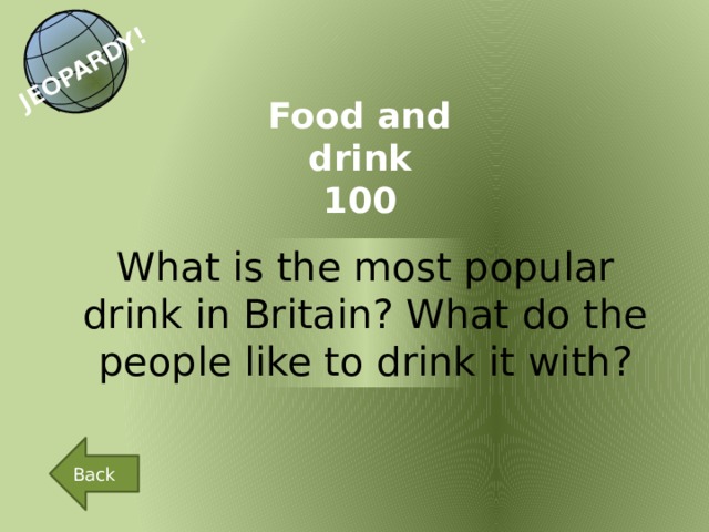 JEOPARDY! Food and drink 100 What is the most popular drink in Britain? What do the people like to drink it with? Back 