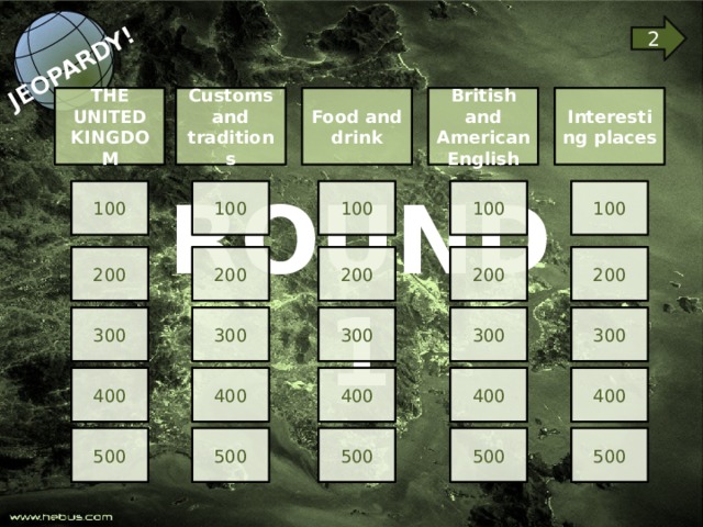 JEOPARDY! 2 THE UNITED KINGDOM Food and drink British and American English Interesting places  Customs and traditions ROUND 1 100 100 100 100 100 200 200 200 200 200 300 300 300 300 300 400 400 400 400 400 500 500 500 500 500 