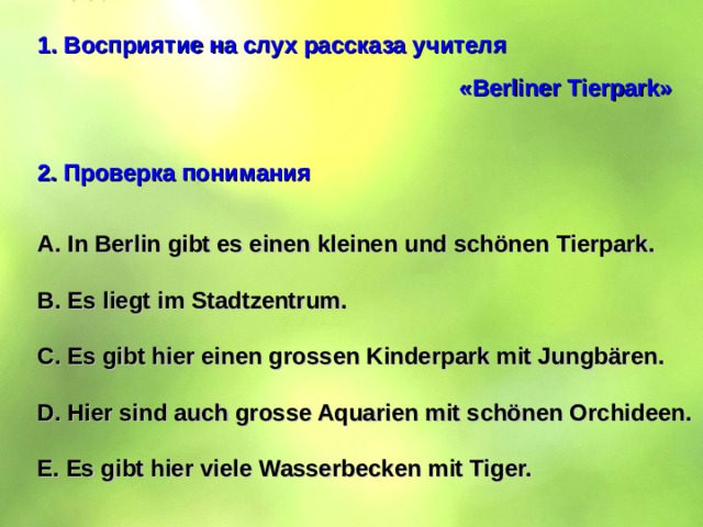 Восприятие на слух рассказа учителя        « Berliner  Tierpark »  2. Проверка понимания  A. In Berlin gibt es einen kleinen und schönen Tierpark.  B. Es liegt im Stadtzentrum.  C. Es gibt hier einen grossen Kinderpark mit Jungbären.  D. Hier sind auch grosse Aquarien mit schönen Orchideen.  E. Es gibt hier viele Wasserbecken mit Tiger. 