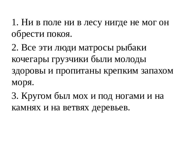 1. Ни в поле ни в лесу нигде не мог он обрести покоя. 2. Все эти люди матросы рыбаки кочегары грузчики были молоды здоровы и пропитаны крепким запахом моря. 3. Кругом был мох и под ногами и на камнях и на ветвях деревьев. 