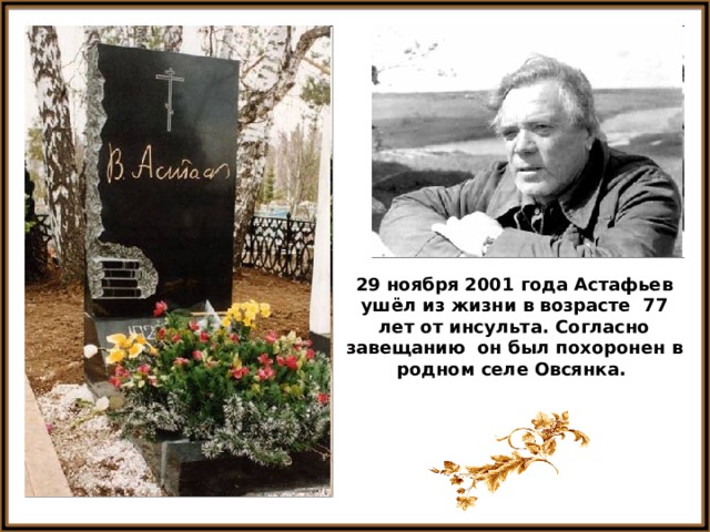 29 ноября 2001 года Астафьев ушёл из жизни в возрасте 77 лет от инсульта. Согласно завещанию он был похоронен в родном селе Овсянка. 