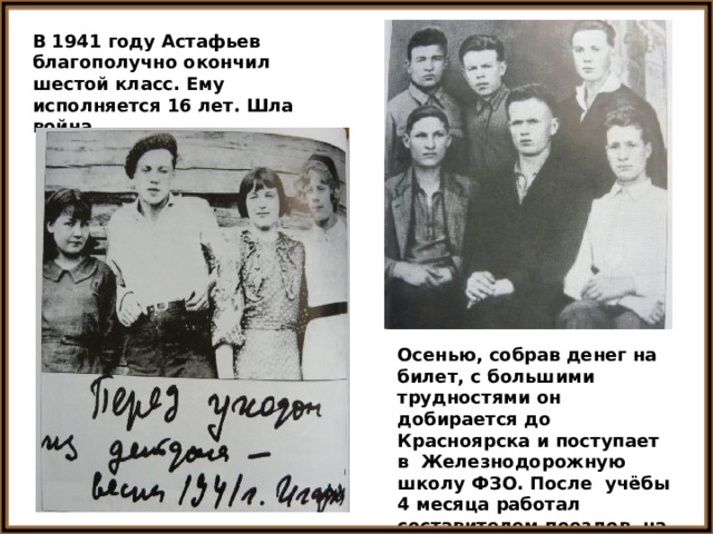В 1941 году Астафьев благополучно окончил шестой класс. Ему исполняется 16 лет. Шла война. Осенью, собрав денег на билет, с большими трудностями он добирается до Красноярска и поступает в Железнодорожную школу ФЗО. После учёбы 4 месяца работал составителем поездов на станции. 
