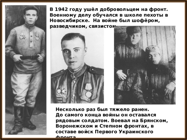 В 1942 году ушёл добровольцем на фронт. Военному делу обучался в школе пехоты в Новосибирске. На войне был шофёром, разведчиком, связистом. Несколько раз был тяжело ранен. До самого конца войны он оставался рядовым солдатом. Воевал на Брянском, Воронежском и Степном фронтах, в составе войск Первого Украинского фронта. 