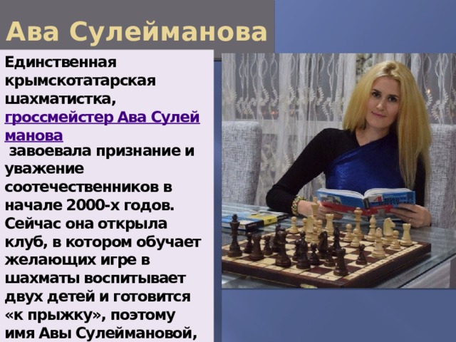 Ава Сулейманова Единственная крымскотатарская шахматистка,  гроссмейстер Ава Сулейманова  завоевала признание и уважение соотечественников в начале 2000-х годов. Сейчас она открыла клуб, в котором обучает желающих игре в шахматы воспитывает двух детей и готовится «к прыжку», поэтому имя Авы Сулеймановой, наверняка, скоро снова прозвучит на весь мир. 