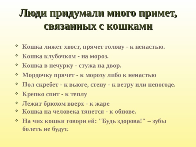 Люди придумали много примет, связанных с кошками Кошка лижет хвост, прячет голову - к ненастью. Кошка клубочком - на мороз. Кошка в печурку - стужа на двор. Мордочку прячет - к морозу либо к ненастью Пол скребет - к вьюге, стену - к ветру или непогоде. Крепко спит - к теплу Лежит брюхом вверх - к жаре Кошка на человека тянется - к обнове. На чих кошки говори ей: 