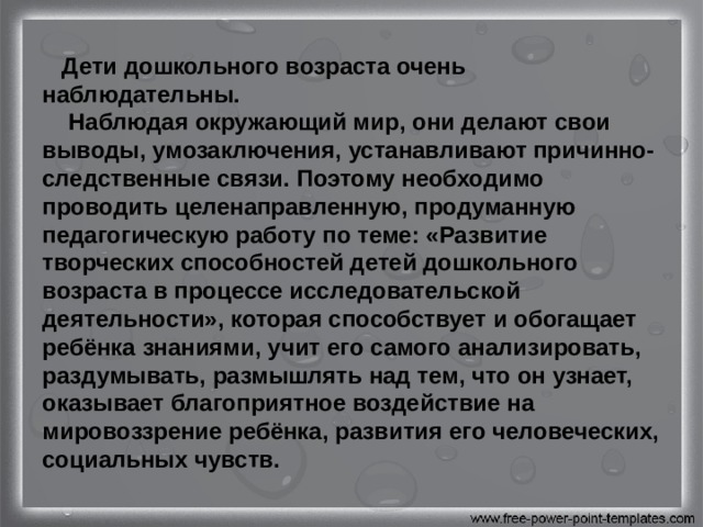  Дети дошкольного возраста очень наблюдательны.  Наблюдая окружающий мир, они делают свои выводы, умозаключения, устанавливают причинно-следственные связи. Поэтому необходимо проводить целенаправленную, продуманную педагогическую работу по теме: «Развитие творческих способностей детей дошкольного возраста в процессе исследовательской деятельности», которая способствует и обогащает ребёнка знаниями, учит его самого анализировать, раздумывать, размышлять над тем, что он узнает, оказывает благоприятное воздействие на мировоззрение ребёнка, развития его человеческих, социальных чувств. 