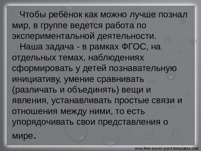  Чтобы ребёнок как можно лучше познал мир, в группе ведется работа по экспериментальной деятельности.  Наша задача - в рамках ФГОС, на отдельных темах, наблюдениях сформировать у детей познавательную инициативу, умение сравнивать (различать и объединять) вещи и явления, устанавливать простые связи и отношения между ними, то есть упорядочивать свои представления о мире . 