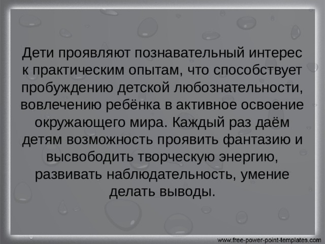 Дети проявляют познавательный интерес к практическим опытам, что способствует пробуждению детской любознательности, вовлечению ребёнка в активное освоение окружающего мира. Каждый раз даём детям возможность проявить фантазию и высвободить творческую энергию, развивать наблюдательность, умение делать выводы. 