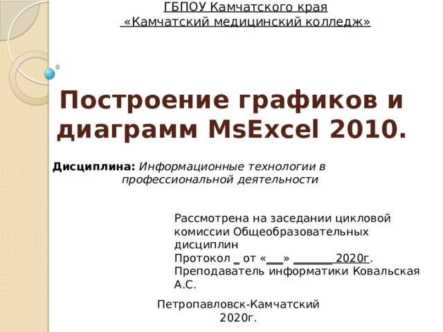 ГБПОУ Камчатского края  «Камчатский медицинский колледж» Построение графиков и диаграмм MsExcel 2010. Дисциплина: Информационные технологии в профессиональной деятельности Рассмотрена на заседании цикловой комиссии Общеобразовательных дисциплин Протокол _ от « ___ » _______ 2020г . Преподаватель информатики Ковальская А.С. Петропавловск-Камчатский 2020г. 