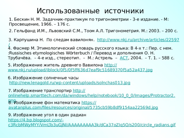 Использованные источники 1. Бескин Н. М. Задачник-практикум по тригонометрии - 3-е издание. - М: Просвещение, 1966. – 176 с. 2. Гельфанд И.М., Львовский С.М., Тоом А.Л. Тригонометрия. М.: 2003. – 200 с. 3. Карпушина Н. По следам вавилонян. http ://www.nkj.ru/archive/articles/22597 / 4. Фасмер М. Этимологический словарь русского языка: В 4-х т.: Пер. с нем. :Russisches etymologisches Wörterbuch / Перевод и дополнения О. Н. Трубачёва.  – 4-е изд., стереотип.  –  М.: Астрель  –   АСТ , 2004.  – Т. 1. – 588 с. 5. Изображение житель древнего Вавилона http :// www.nkj.ru/upload/iblock/0f5/0f5ff636d7eaf9c51689370f5a52a437.jpg 6. Изображение солнечные часы  http :// new.lenagold.ru/wp-content/uploads/solnchas013.jpg 7. Изображение транспортир http :// onlinehelp.smarttech.com/da/windows/help/notebook/10_0_0/Images/Protractor2.png 8. Изображение фон математика https :// avatanplus.com/files/resources/original/5735cb59b8df9154aa22569d.jpg 9. Изображение угол в один радиан https ://4.bp.blogspot.com/- c3RcbMWyMYY/VmLTo3uGJNI/AAAAAAAAA3k/dCa37oZIq5Q/s200/circle_radians.gif 