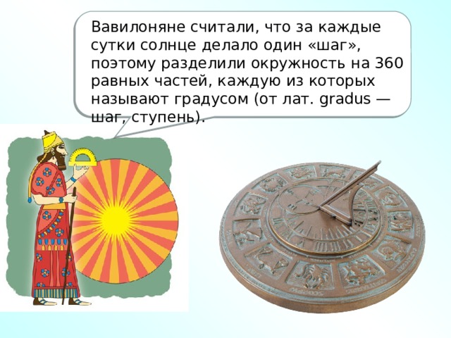 Вавилоняне считали, что за каждые сутки солнце делало один «шаг», поэтому разделили окружность на 360 равных частей, каждую из которых называют градусом (от лат. gradus — шаг, ступень).    Знаете ли вы, почему в окружности 360 градусов, а не 180 или, скажем, не 300? Откуда пошла традиция делить окружность на равные части и почему было выбрано именно такое их число? Оказывается, этому делению мы обязаны вавилонянам. Согласно их календарю, продолжительность года составляла 360 дней — именно столько раз, по наблюдениям древних астрономов, солнечный диск укладывался на годичном пути светила.    