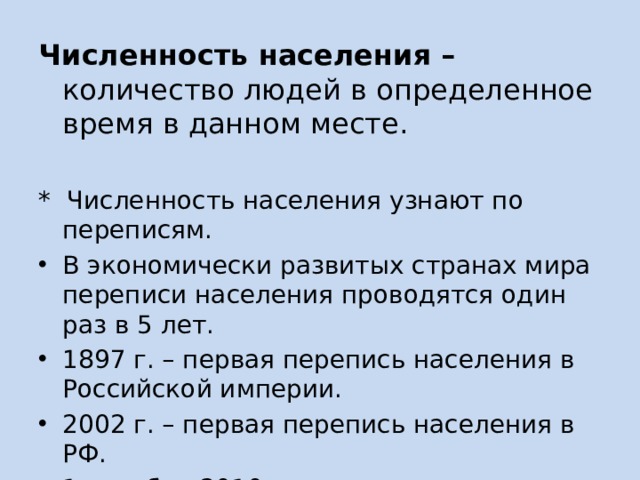 Численность населения – количество людей в определенное время в данном месте.  * Численность населения узнают по переписям. В экономически развитых странах мира переписи населения проводятся один раз в 5 лет. 1897 г. – первая перепись населения в Российской империи. 2002 г. – первая перепись населения в РФ. 1 октября 2010 года – последняя перепись населения в РФ (142,8 млн. чел) 