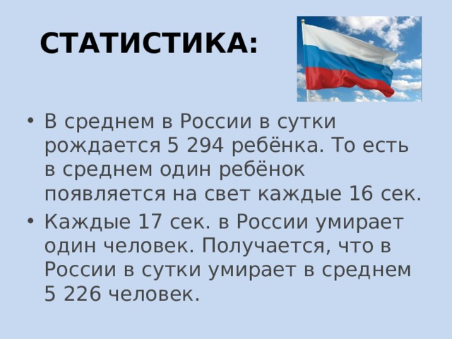 СТАТИСТИКА: В среднем в России в сутки рождается 5 294 ребёнка. То есть в среднем один ребёнок появляется на свет каждые 16 сек. Каждые 17 сек. в России умирает один человек. Получается, что в России в сутки умирает в среднем 5 226 человек. 