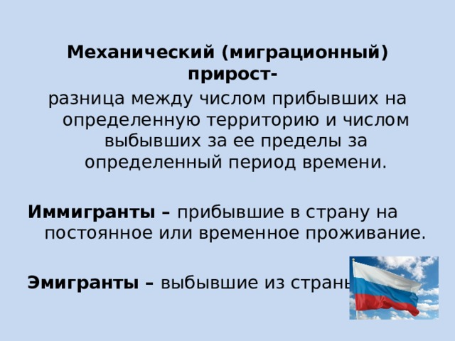 Механический (миграционный) прирост- разница между числом прибывших на определенную территорию и числом выбывших за ее пределы за определенный период времени.  Иммигранты – прибывшие в страну на постоянное или временное проживание.  Эмигранты – выбывшие из страны люди. 