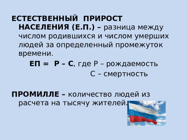 ЕСТЕСТВЕННЫЙ ПРИРОСТ НАСЕЛЕНИЯ (Е.П.) – разница между числом родившихся и числом умерших людей за определенный промежуток времени. ЕП = Р – С , где Р – рождаемость  С – смертность  ПРОМИЛЛЕ – количество людей из расчета на тысячу жителей. 
