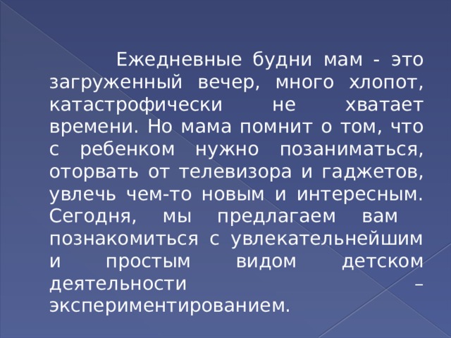  Ежедневные будни мам - это загруженный вечер, много хлопот, катастрофически не хватает времени. Но мама помнит о том, что с ребенком нужно позаниматься, оторвать от телевизора и гаджетов, увлечь чем-то новым и интересным. Сегодня, мы предлагаем вам познакомиться с увлекательнейшим и простым видом детском деятельности –экспериментированием. 