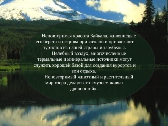 Неповторимая красота Байкала, живописные его берега и острова привлекали и привлекают туристов из нашей страны и зарубежья. Целебный воздух, многочисленные термальные и минеральные источники могут служить хорошей базой для создания курортов и зон отдыха. Неповторимый животный и растительный мир озера делают его «музеем живых древностей». 