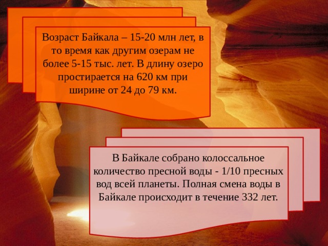 Возраст Байкала – 15-20 млн лет, в то время как другим озерам не более 5-15 тыс. лет. В длину озеро простирается на 620 км при ширине от 24 до 79 км. В Байкале собрано колоссальное количество пресной воды - 1/10 пресных вод всей планеты. Полная смена воды в Байкале происходит в течение 332 лет. 