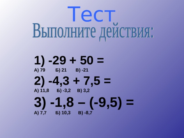 Тест       1) -29 + 50 = А) 79 Б) 21 В) -21 2) -4,3 + 7,5 = А) 11,8 Б) -3,2 В) 3,2 3) -1,8 – (-9,5) = А) 7,7 Б) 10,3 В) -8,7 1) -29 + 50 = А) 79 Б) 21 В) -21 2) -4,3 + 7,5 = А) 11,8 Б) -3,2 В) 3,2 3) -1,8 – (-9,5) = А) 7,7 Б) 10,3 В) -8,7 1) -29 + 50 = А) 79 Б) 21 В) -21 2) -4,3 + 7,5 = А) 11,8 Б) -3,2 В) 3,2 3) -1,8 – (-9,5) = А) 7,7 Б) 10,3 В) -8,7    