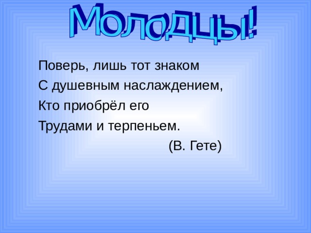  Поверь, лишь тот знаком  С душевным наслаждением,  Кто приобрёл его  Трудами и терпеньем.  (В. Гете) 