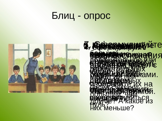 Блиц - опрос 7. Сформулируйте законы сложения. 5. Сформулируйте правило сложения чисел с разными знаками. 6. Что означает вычитание отрицательных чисел. Каким действием можно заменить вычитание? 1. Приведите примеры положительных и отрицательных чисел и изобразите их на числовой прямой. 2. Что называют модулем числа? Может ли модуль какого-нибудь числа быть отрицательным числом? 3. Какое число больше: положительное или отрицательное? Какое из двух отрицательных чисел считают большим, чем другое? А какое из них меньше? 4. Сформулируйте правило сложения отрицательных чисел.  Может ли при сложении отрицательных чисел получиться нуль? 