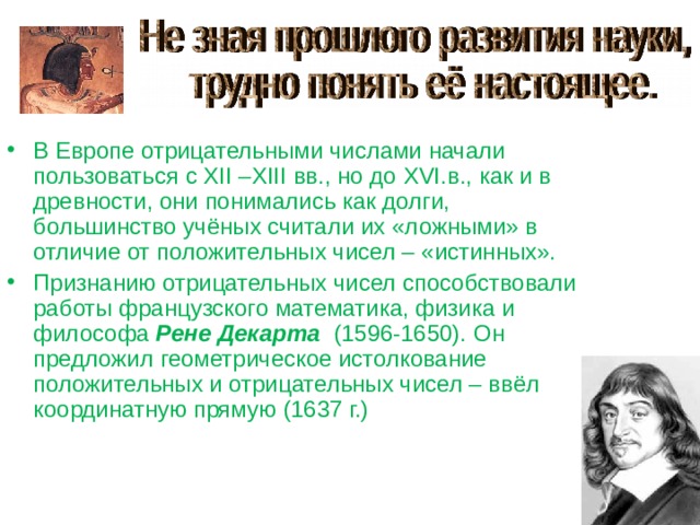 В Европе отрицательными числами начали пользоваться с XII –XIII вв., но до XVI .в., как и в древности, они понимались как долги, большинство учёных считали их «ложными» в отличие от положительных чисел – «истинных».   Признанию отрицательных чисел способствовали работы французского математика, физика и философа Рене Декарта (1596-1650). Он предложил геометрическое истолкование положительных и отрицательных чисел – ввёл координатную прямую (1637 г.) 