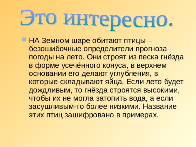 НА Земном шаре обитают птицы – безошибочные определители прогноза погоды на лето. Они строят из песка гнёзда в форме усечённого конуса, в верхнем основании его делают углубления, в которые складывают яйца. Если лето будет дождливым, то гнёзда строятся высокими, чтобы их не могла затопить вода, а если засушливым-то более низкими. Название этих птиц зашифровано в примерах. 